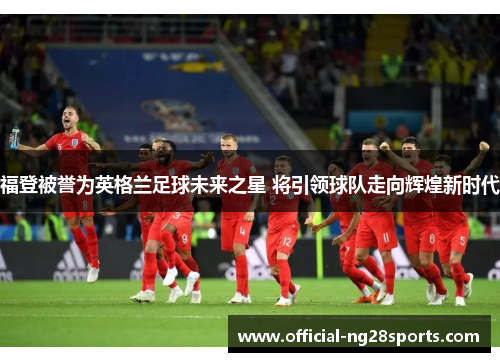 福登被誉为英格兰足球未来之星 将引领球队走向辉煌新时代