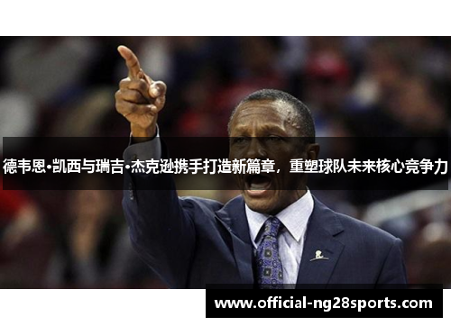德韦恩·凯西与瑞吉·杰克逊携手打造新篇章，重塑球队未来核心竞争力