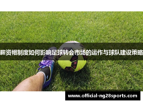 薪资帽制度如何影响足球转会市场的运作与球队建设策略