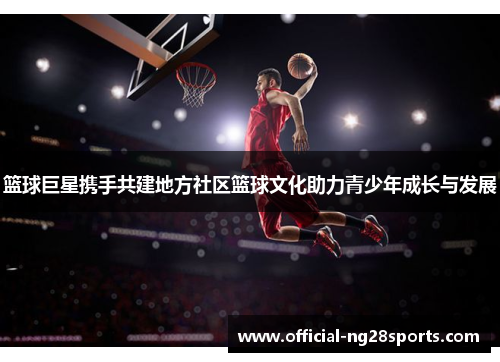 篮球巨星携手共建地方社区篮球文化助力青少年成长与发展