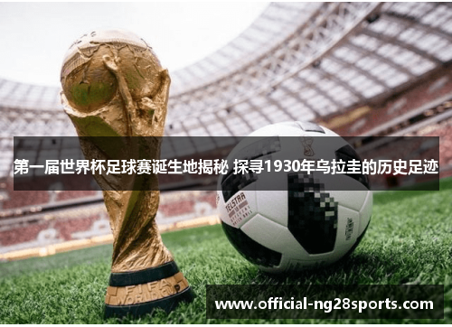 第一届世界杯足球赛诞生地揭秘 探寻1930年乌拉圭的历史足迹