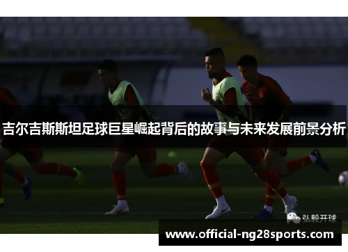 吉尔吉斯斯坦足球巨星崛起背后的故事与未来发展前景分析