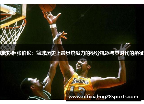 维尔特·张伯伦：篮球历史上最具统治力的得分机器与其时代的象征