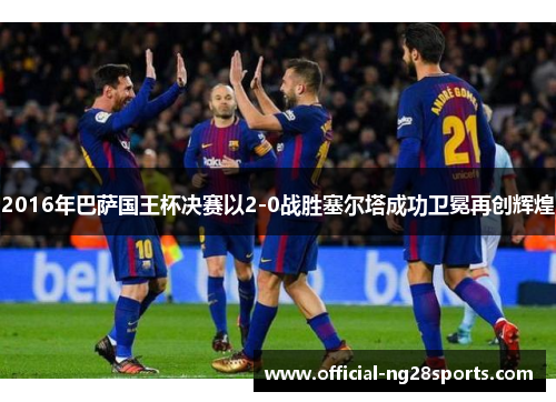 2016年巴萨国王杯决赛以2-0战胜塞尔塔成功卫冕再创辉煌