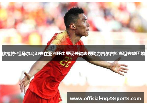 穆拉特·祖马尔乌洛夫在亚洲杯中展现关键表现助力吉尔吉斯斯坦突破困境