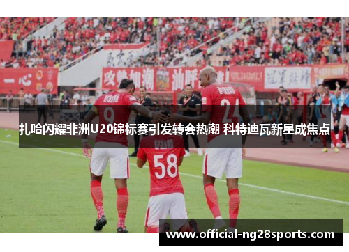 扎哈闪耀非洲U20锦标赛引发转会热潮 科特迪瓦新星成焦点