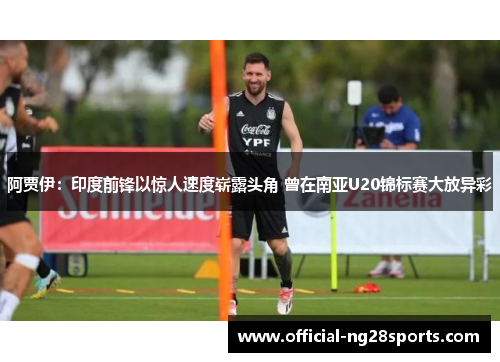 阿贾伊：印度前锋以惊人速度崭露头角 曾在南亚U20锦标赛大放异彩