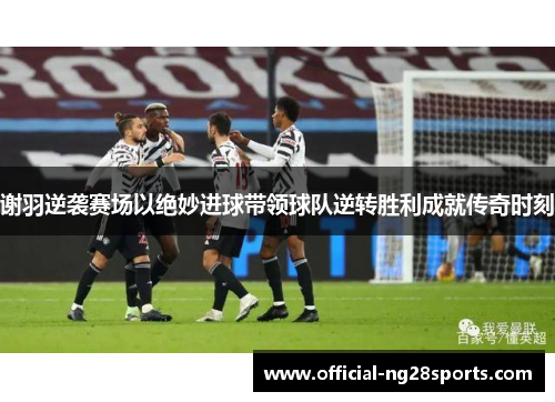 谢羽逆袭赛场以绝妙进球带领球队逆转胜利成就传奇时刻