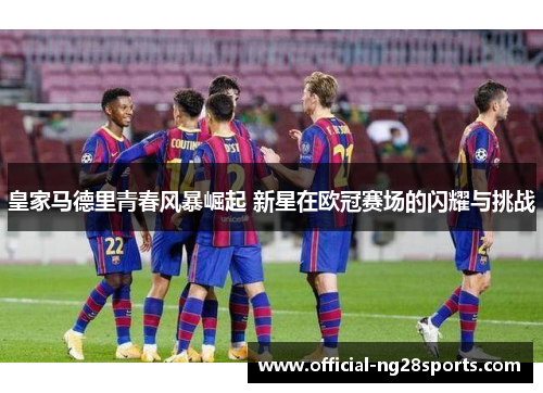 皇家马德里青春风暴崛起 新星在欧冠赛场的闪耀与挑战