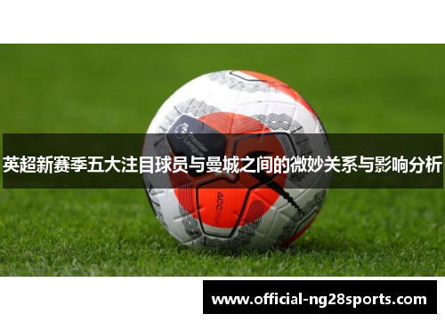 英超新赛季五大注目球员与曼城之间的微妙关系与影响分析