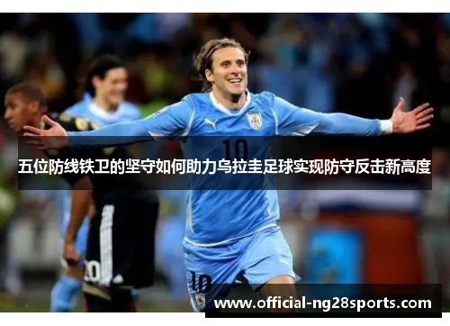 五位防线铁卫的坚守如何助力乌拉圭足球实现防守反击新高度