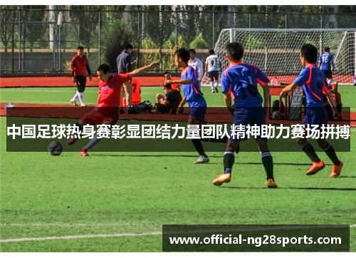 中国足球热身赛彰显团结力量团队精神助力赛场拼搏