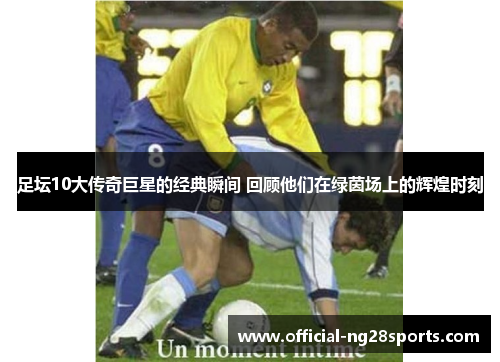 足坛10大传奇巨星的经典瞬间 回顾他们在绿茵场上的辉煌时刻