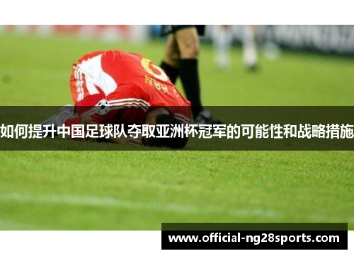 如何提升中国足球队夺取亚洲杯冠军的可能性和战略措施