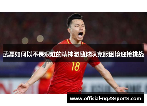 武磊如何以不畏艰难的精神激励球队克服困境迎接挑战