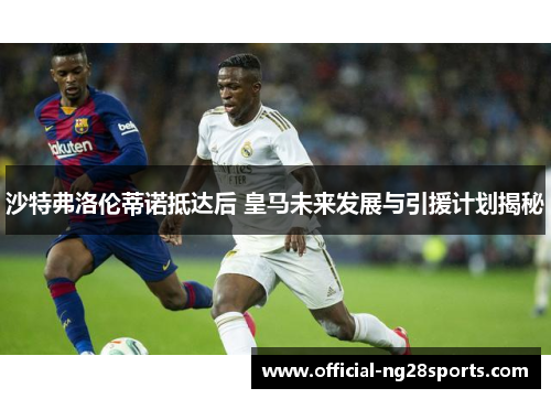 沙特弗洛伦蒂诺抵达后 皇马未来发展与引援计划揭秘