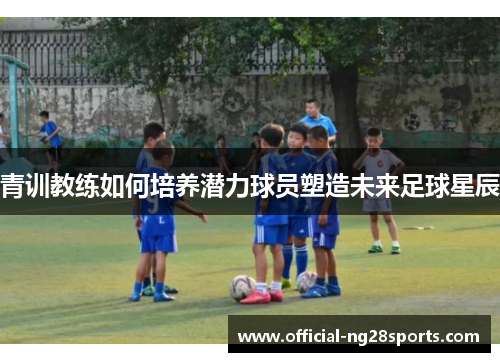 青训教练如何培养潜力球员塑造未来足球星辰