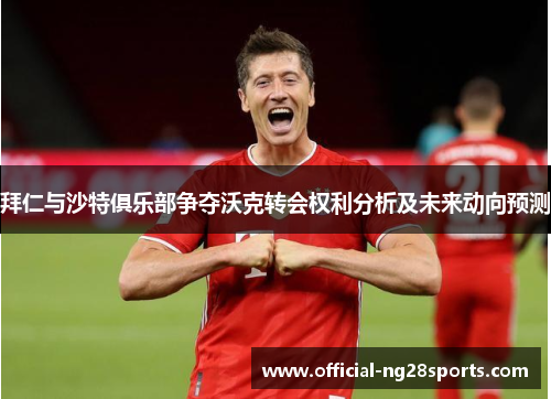 拜仁与沙特俱乐部争夺沃克转会权利分析及未来动向预测