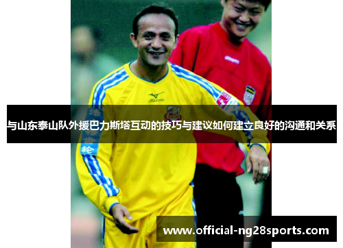 与山东泰山队外援巴力斯塔互动的技巧与建议如何建立良好的沟通和关系