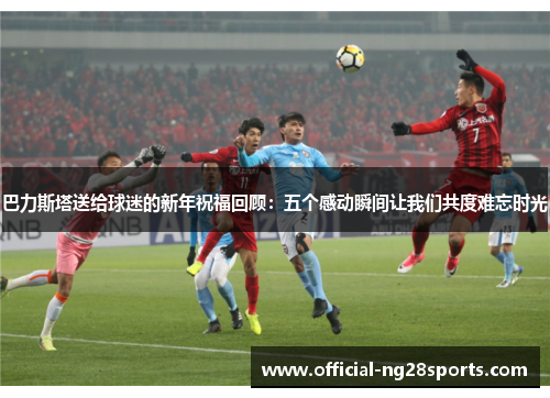 巴力斯塔送给球迷的新年祝福回顾：五个感动瞬间让我们共度难忘时光