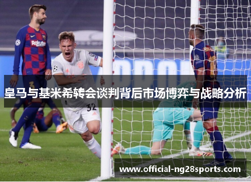 皇马与基米希转会谈判背后市场博弈与战略分析