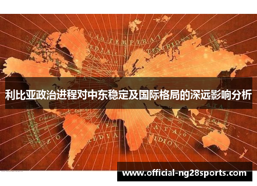 利比亚政治进程对中东稳定及国际格局的深远影响分析