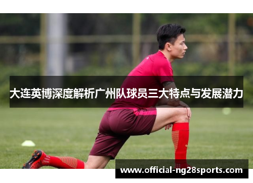 大连英博深度解析广州队球员三大特点与发展潜力