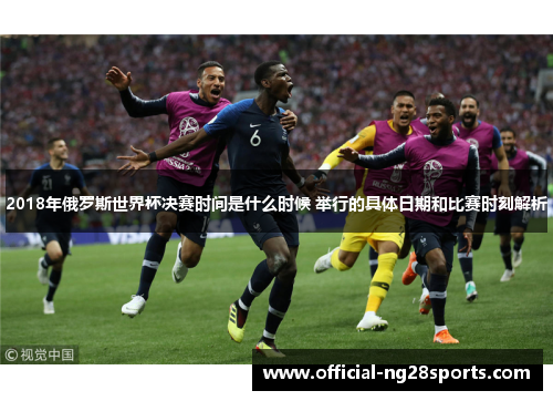 2018年俄罗斯世界杯决赛时间是什么时候 举行的具体日期和比赛时刻解析