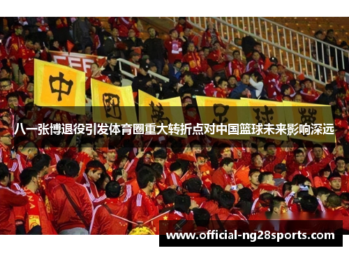 八一张博退役引发体育圈重大转折点对中国篮球未来影响深远