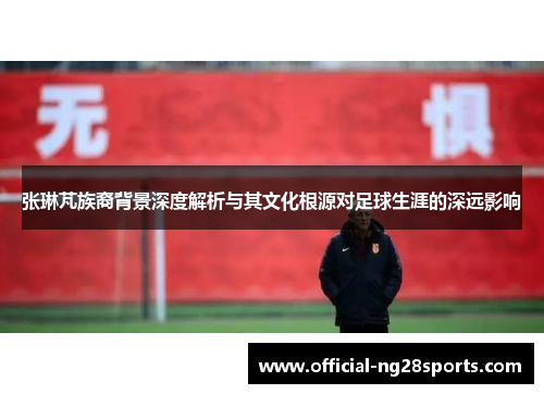 张琳芃族裔背景深度解析与其文化根源对足球生涯的深远影响
