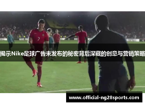 揭示Nike足球广告未发布的秘密背后深藏的创意与营销策略