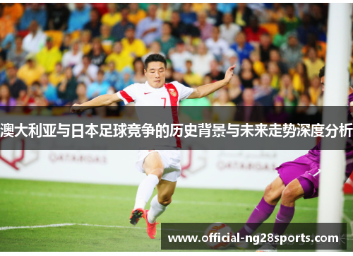 澳大利亚与日本足球竞争的历史背景与未来走势深度分析