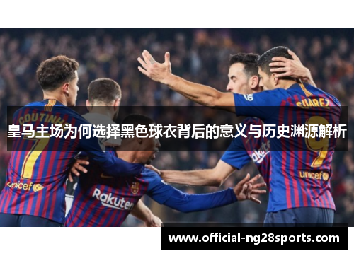皇马主场为何选择黑色球衣背后的意义与历史渊源解析