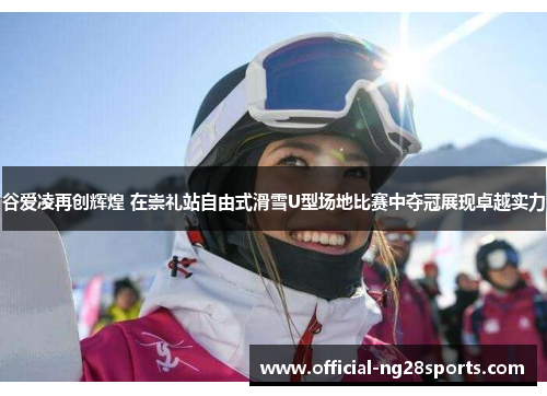 谷爱凌再创辉煌 在崇礼站自由式滑雪U型场地比赛中夺冠展现卓越实力