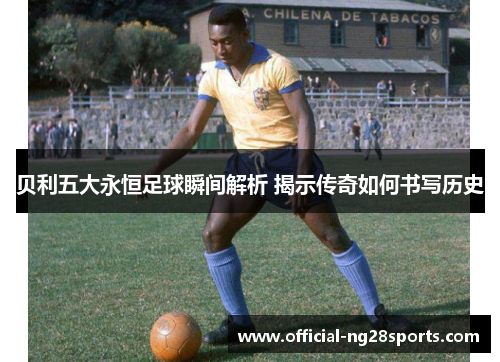 贝利五大永恒足球瞬间解析 揭示传奇如何书写历史