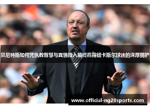 贝尼特斯如何凭执教智慧与真情投入最终赢得纽卡斯尔球迷的深厚拥护