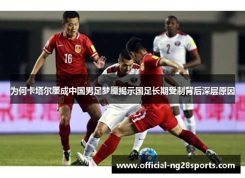 为何卡塔尔屡成中国男足梦魇揭示国足长期受制背后深层原因 为何卡塔尔屡成中国男足梦魇揭示国足长期受制背后深层原因