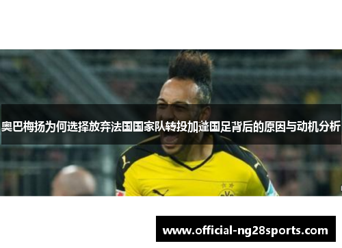 奥巴梅扬为何选择放弃法国国家队转投加蓬国足背后的原因与动机分析