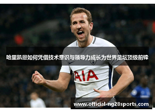 哈里凯恩如何凭借技术意识与领导力成长为世界足坛顶级前锋
