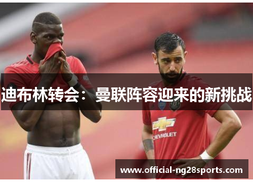 迪布林转会:曼联阵容迎来的新挑战 迪布林转会:曼联阵容迎来的新挑战