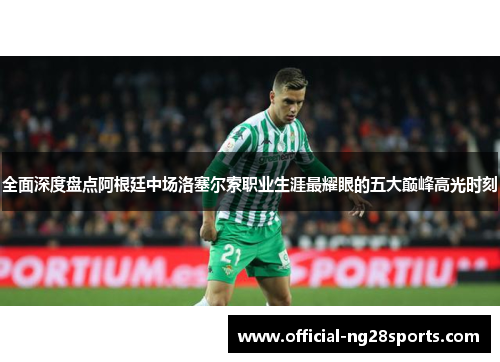 全面深度盘点阿根廷中场洛塞尔索职业生涯最耀眼的五大巅峰高光时刻