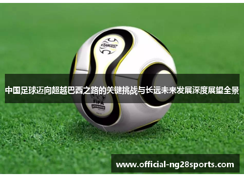 中国足球迈向超越巴西之路的关键挑战与长远未来发展深度展望全景 中国足球迈向超越巴西之路的关键挑战与长远未来发展深度展望全景