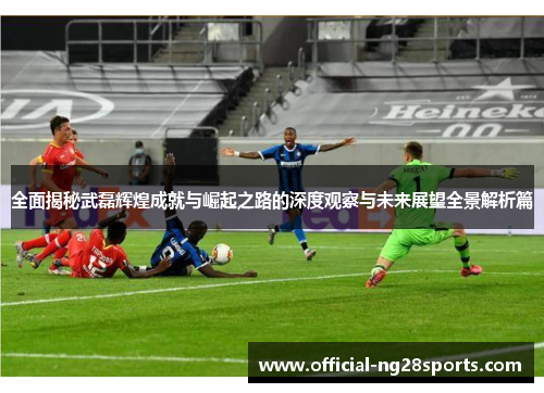 全面揭秘武磊辉煌成就与崛起之路的深度观察与未来展望全景解析篇