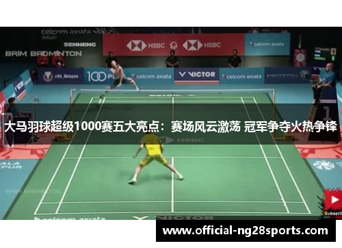 大马羽球超级1000赛五大亮点：赛场风云激荡 冠军争夺火热争锋