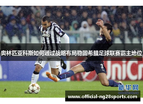 奥林匹亚科斯如何通过战略布局稳固希腊足球联赛霸主地位 奥林匹亚科斯如何通过战略布局稳固希腊足球联赛霸主地位