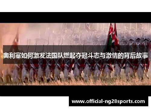 奥利塞如何激发法国队燃起夺冠斗志与激情的背后故事 奥利塞如何激发法国队燃起夺冠斗志与激情的背后故事
