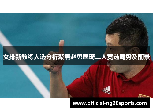 女排新教练人选分析聚焦赵勇匡琦二人竞选局势及前景