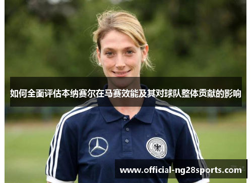 如何全面评估本纳赛尔在马赛效能及其对球队整体贡献的影响