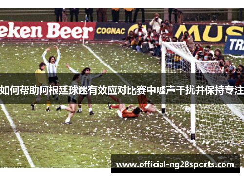 如何帮助阿根廷球迷有效应对比赛中嘘声干扰并保持专注 如何帮助阿根廷球迷有效应对比赛中嘘声干扰并保持专注