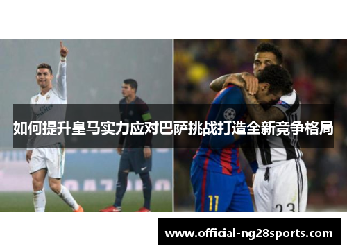 如何提升皇马实力应对巴萨挑战打造全新竞争格局